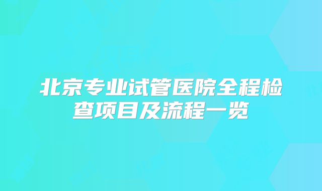 北京专业试管医院全程检查项目及流程一览