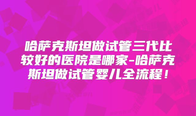 哈萨克斯坦做试管三代比较好的医院是哪家-哈萨克斯坦做试管婴儿全流程!