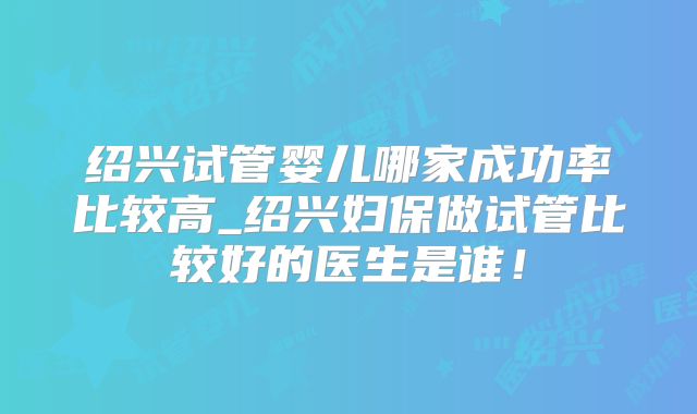 绍兴试管婴儿哪家成功率比较高_绍兴妇保做试管比较好的医生是谁！