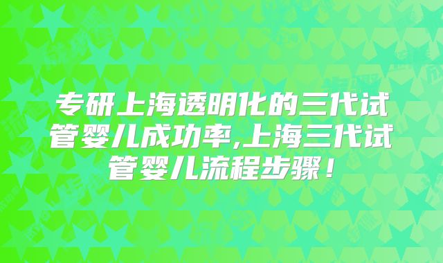 专研上海透明化的三代试管婴儿成功率,上海三代试管婴儿流程步骤!