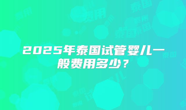 2025年泰国试管婴儿一般费用多少?