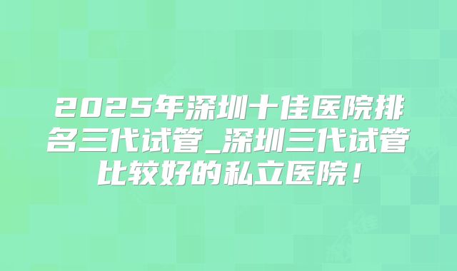2025年深圳十佳医院排名三代试管_深圳三代试管比较好的私立医院！