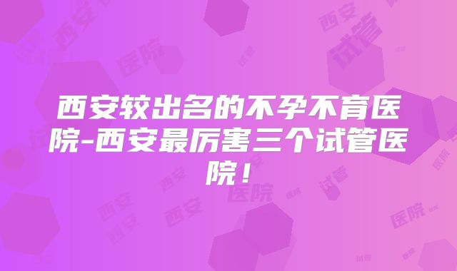 西安较出名的不孕不育医院-西安最厉害三个试管医院!