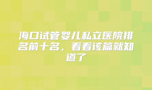 海口试管婴儿私立医院排名前十名，看看该篇就知道了