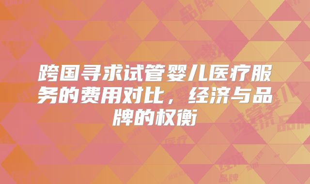 跨国寻求试管婴儿医疗服务的费用对比,经济与品牌的权衡