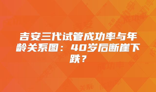 吉安三代试管成功率与年龄关系图：40岁后断崖下跌？