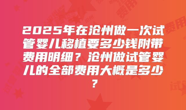 2025年在沧州做一次试管婴儿移植要多少钱附带费用明细？沧州做试管婴儿的全部费用大概是多少？