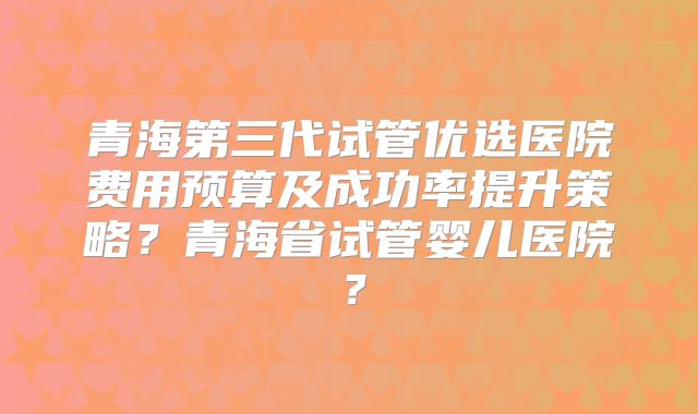 青海第三代试管优选医院费用预算及成功率提升策略?青海省试管婴儿医院?