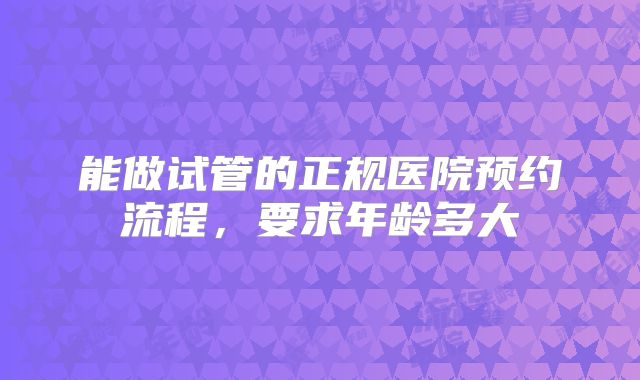 能做试管的正规医院预约流程，要求年龄多大