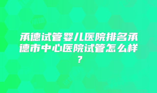 承德试管婴儿医院排名承德市中心医院试管怎么样？