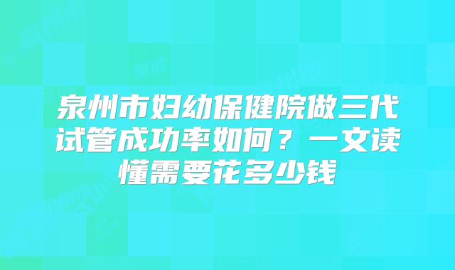 泉州市妇幼保健院做三代试管成功率如何？一文读懂需要花多少钱