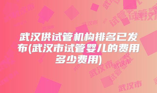武汉供试管机构排名已发布(武汉市试管婴儿的费用多少费用)