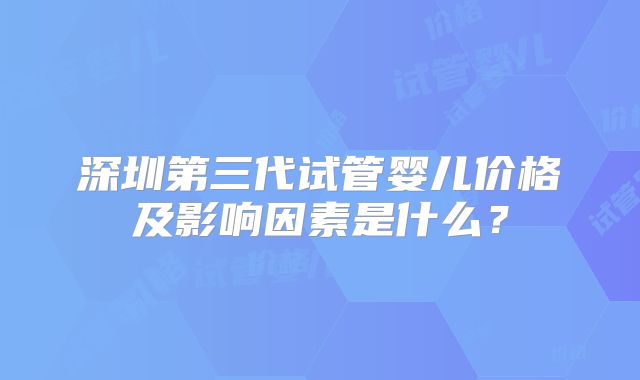 深圳第三代试管婴儿价格及影响因素是什么？
