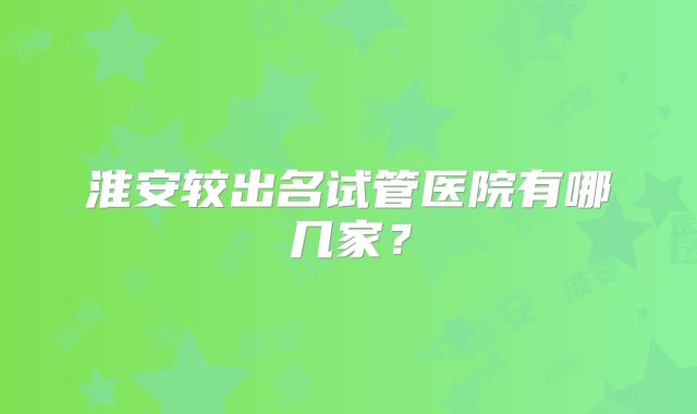 淮安较出名试管医院有哪几家？