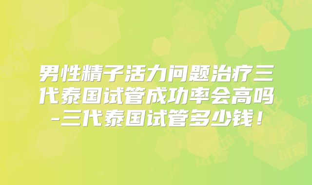 男性精子活力问题治疗三代泰国试管成功率会高吗-三代泰国试管多少钱！