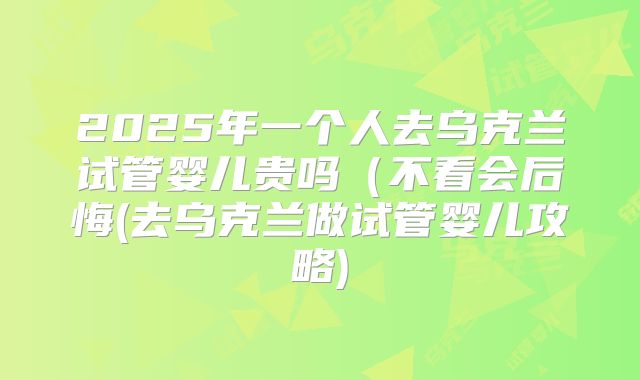 2025年一个人去乌克兰试管婴儿贵吗(不看会后悔(去乌克兰做试管婴儿攻略)
