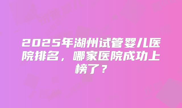 2025年湖州试管婴儿医院排名，哪家医院成功上榜了？