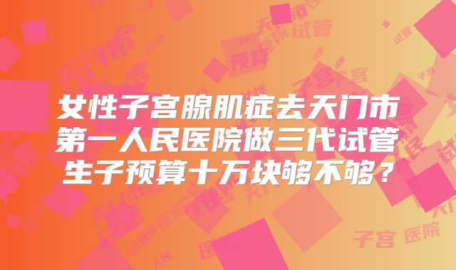 女性子宫腺肌症去天门市第一人民医院做三代试管生子预算十万块够不够?