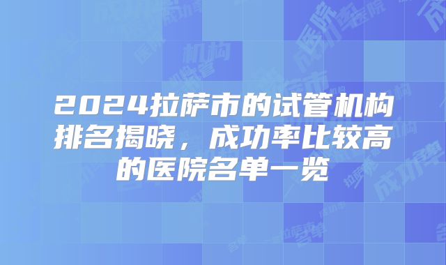 2024拉萨市的试管机构排名揭晓，成功率比较高的医院名单一览