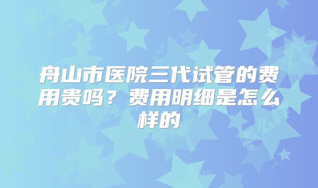 舟山市医院三代试管的费用贵吗?费用明细是怎么样的