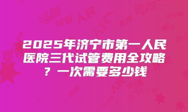 2025年济宁市第一人民医院三代试管费用全攻略？一次需要多少钱
