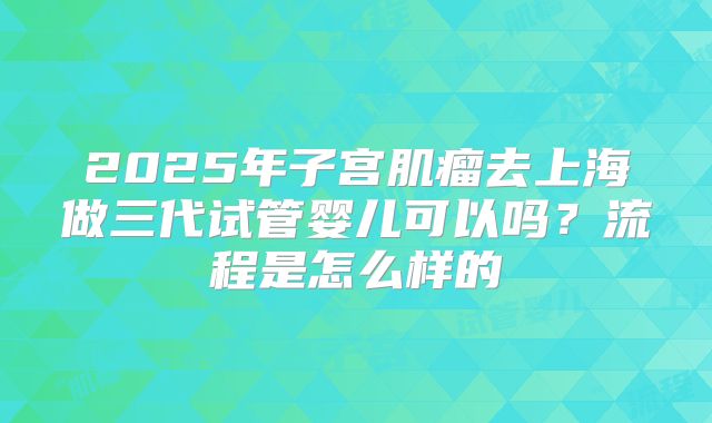 2025年子宫肌瘤去上海做三代试管婴儿可以吗?流程是怎么样的