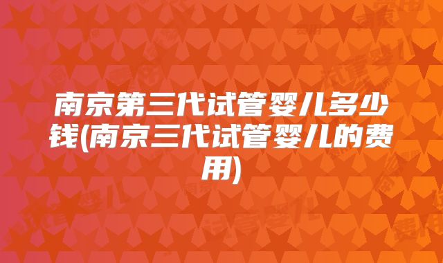 南京第三代试管婴儿多少钱(南京三代试管婴儿的费用)