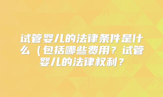 试管婴儿的法律条件是什么(包括哪些费用?试管婴儿的法律权利?