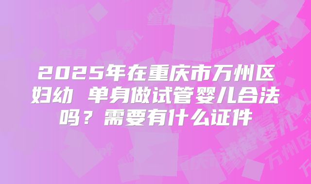 2025年在重庆市万州区妇幼 单身做试管婴儿合法吗?需要有什么证件