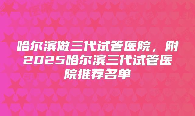 哈尔滨做三代试管医院,附2025哈尔滨三代试管医院推荐名单