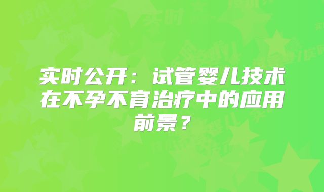 实时公开：试管婴儿技术在不孕不育治疗中的应用前景？