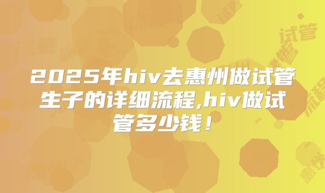2025年hiv去惠州做试管生子的详细流程,hiv做试管多少钱！