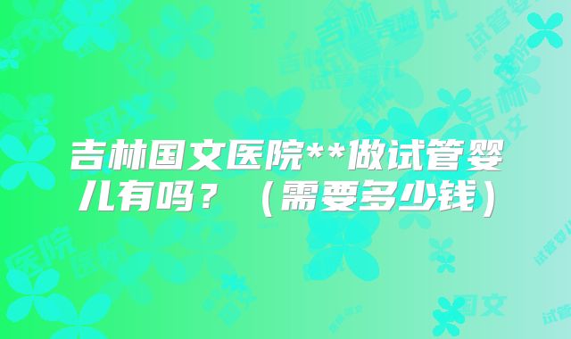 吉林国文医院**做试管婴儿有吗？（需要多少钱）