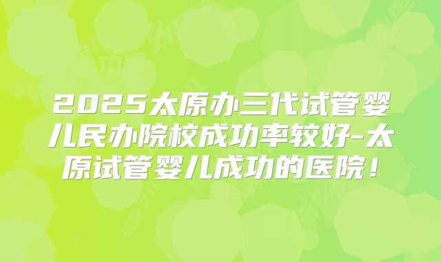 2025太原办三代试管婴儿民办院校成功率较好-太原试管婴儿成功的医院!