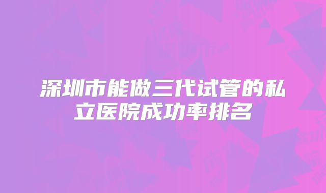 深圳市能做三代试管的私立医院成功率排名