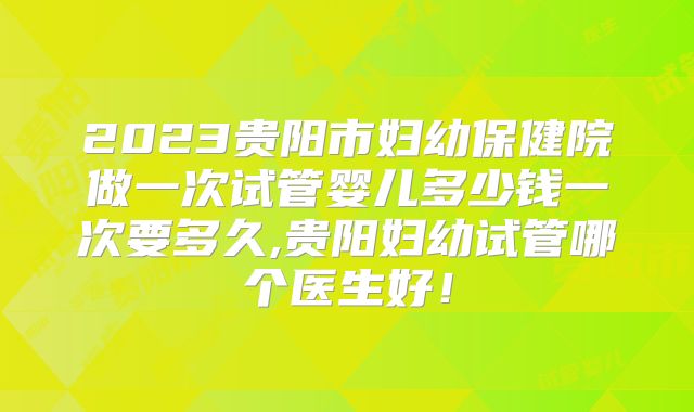 2023贵阳市妇幼保健院做一次试管婴儿多少钱一次要多久,贵阳妇幼试管哪个医生好！