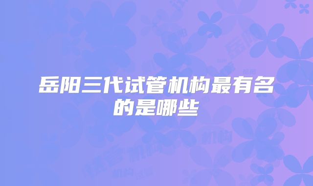 岳阳三代试管机构最有名的是哪些