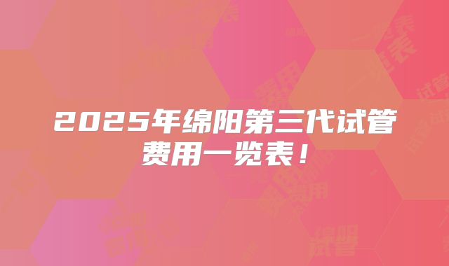 2025年绵阳第三代试管费用一览表!