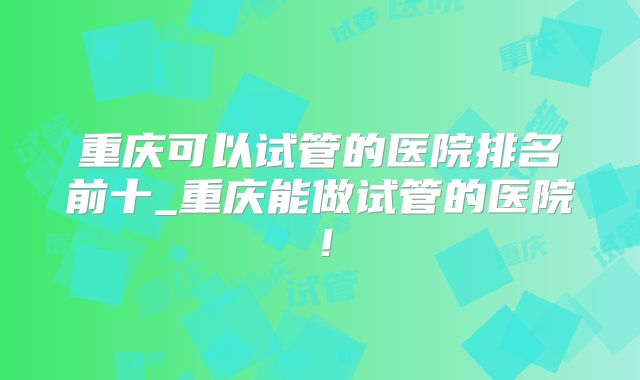 重庆可以试管的医院排名前十_重庆能做试管的医院！