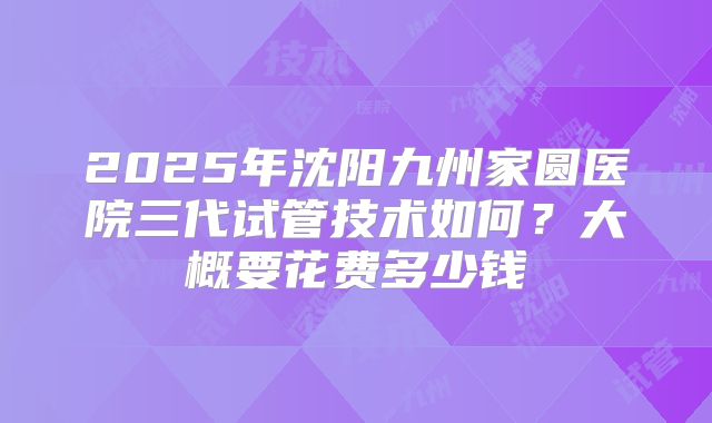 2025年沈阳九州家圆医院三代试管技术如何？大概要花费多少钱