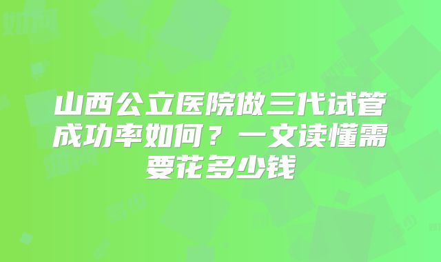 山西公立医院做三代试管成功率如何?一文读懂需要花多少钱