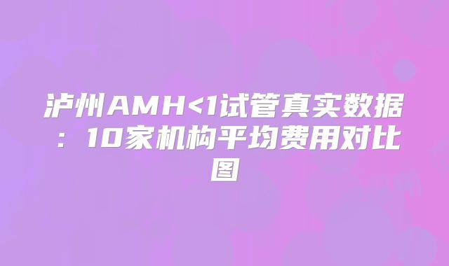 泸州AMH<1试管真实数据：10家机构平均费用对比图