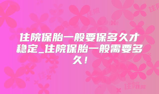 住院保胎一般要保多久才稳定_住院保胎一般需要多久！