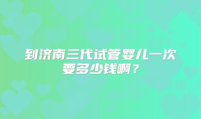 到济南三代试管婴儿一次要多少钱啊？