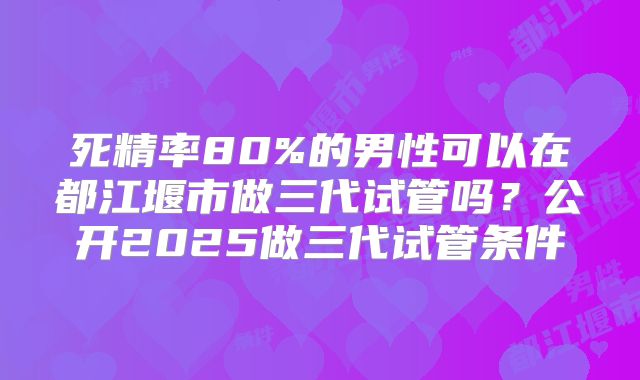 死精率80%的男性可以在都江堰市做三代试管吗?公开2025做三代试管条件