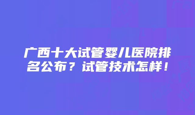 广西十大试管婴儿医院排名公布?试管技术怎样!