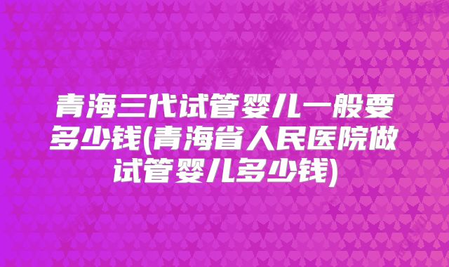青海三代试管婴儿一般要多少钱(青海省人民医院做试管婴儿多少钱)