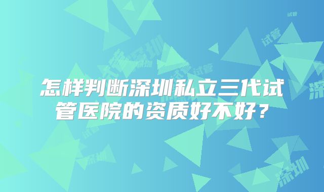 怎样判断深圳私立三代试管医院的资质好不好?