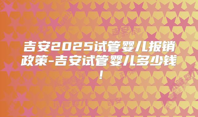 吉安2025试管婴儿报销政策-吉安试管婴儿多少钱！