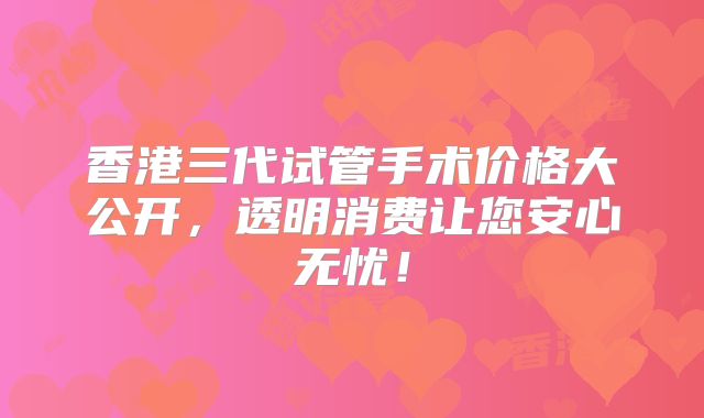 香港三代试管手术价格大公开,透明消费让您安心无忧!